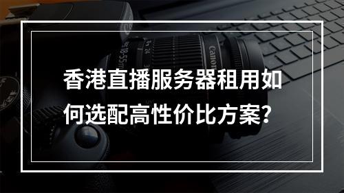 香港直播服务器租用如何选配高性价比方案？