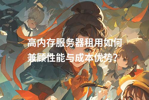 高内存服务器租用如何兼顾性能与成本优势？