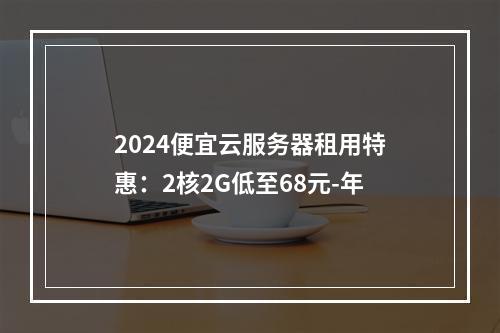 2024便宜云服务器租用特惠：2核2G低至68元-年