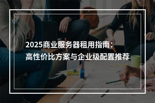 2025商业服务器租用指南：高性价比方案与企业级配置推荐