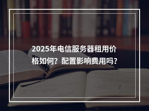 2025年电信服务器租用价格如何？配置影响费用吗？