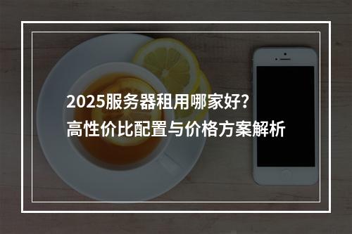 2025服务器租用哪家好？高性价比配置与价格方案解析