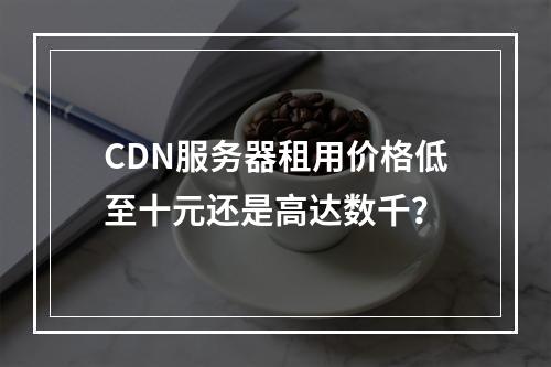 CDN服务器租用价格低至十元还是高达数千？