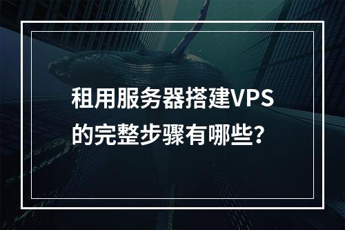 租用服务器搭建VPS的完整步骤有哪些？
