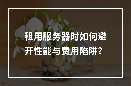 租用服务器时如何避开性能与费用陷阱？