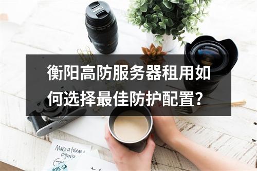 衡阳高防服务器租用如何选择最佳防护配置？