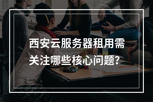 西安云服务器租用需关注哪些核心问题？