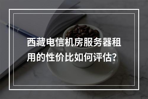西藏电信机房服务器租用的性价比如何评估？