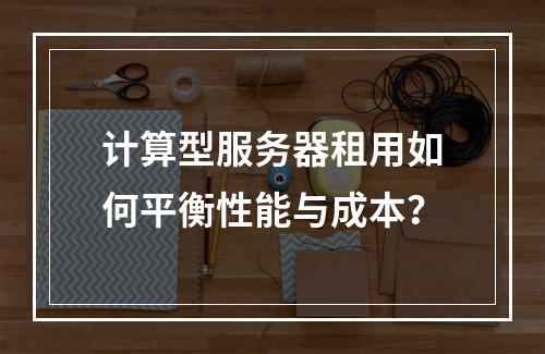 计算型服务器租用如何平衡性能与成本？