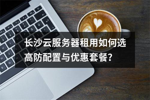 长沙云服务器租用如何选高防配置与优惠套餐？