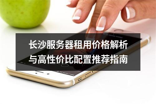 长沙服务器租用价格解析与高性价比配置推荐指南