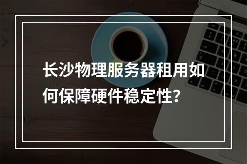 长沙物理服务器租用如何保障硬件稳定性？