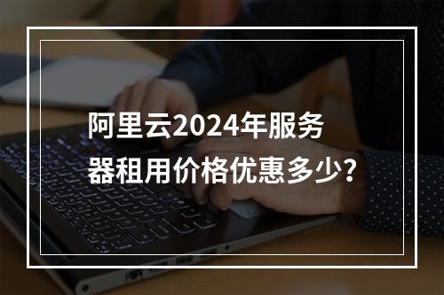 阿里云2024年服务器租用价格优惠多少？