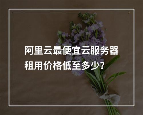 阿里云最便宜云服务器租用价格低至多少？
