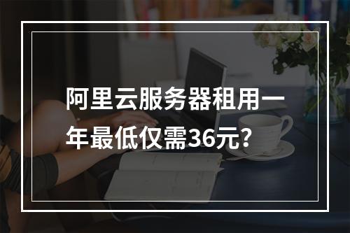 阿里云服务器租用一年最低仅需36元？