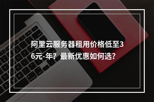 阿里云服务器租用价格低至36元-年？最新优惠如何选？