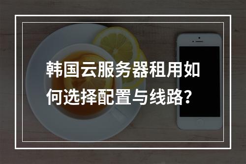 韩国云服务器租用如何选择配置与线路？