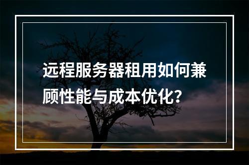 远程服务器租用如何兼顾性能与成本优化？