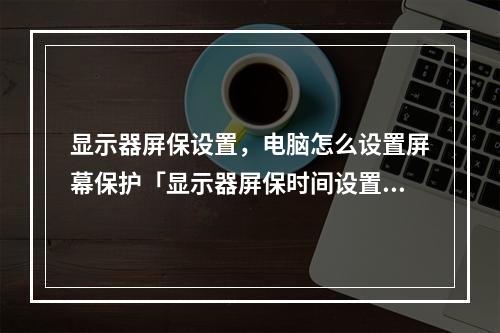 显示器屏保设置,电脑怎么设置屏幕保护「显示器屏保时间设置方法」