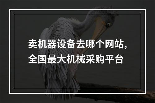 卖机器设备去哪个网站,全国最大机械采购平台