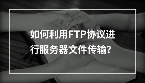 如何利用FTP协议进行服务器文件传输?