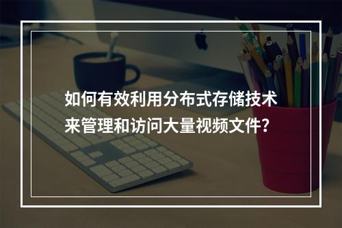 如何有效利用分布式存储技术来管理和访问大量视频文件?