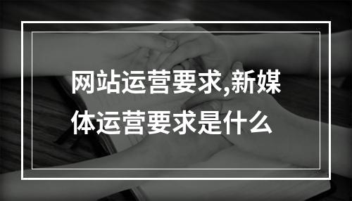 网站运营要求,新媒体运营要求是什么
