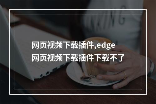 网页视频下载插件,edge网页视频下载插件下载不了