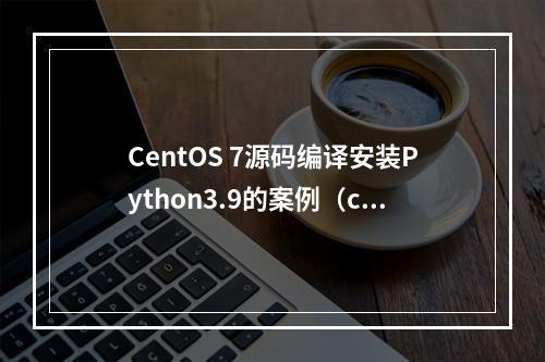 CentOS 7源码编译安装Python3.9的案例(centos7源码包安装)