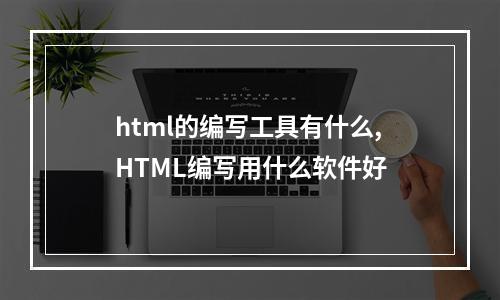 html的编写工具有什么,HTML编写用什么软件好