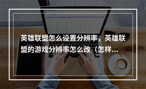 英雄联盟怎么设置分辨率,英雄联盟的游戏分辨率怎么改(怎样调整英雄联盟分辨率)