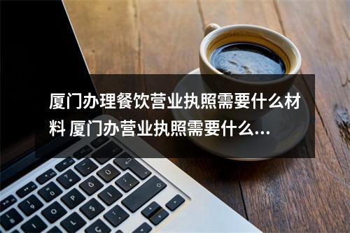 厦门办理餐饮营业执照需要什么材料 厦门办营业执照需要什么资料,厦门餐饮营业执照办理流程