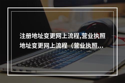注册地址变更网上流程,营业执照地址变更网上流程(营业执照地址变更网上怎么操作)