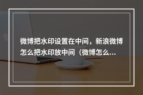 微博把水印设置在中间,新浪微博怎么把水印放中间(微博怎么把水印设到中间)