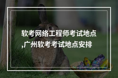 软考网络工程师考试地点,广州软考考试地点安排