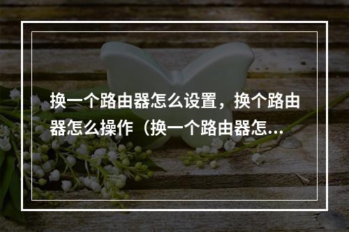 换一个路由器怎么设置,换个路由器怎么操作(换一个路由器怎么设置连接网络啊)