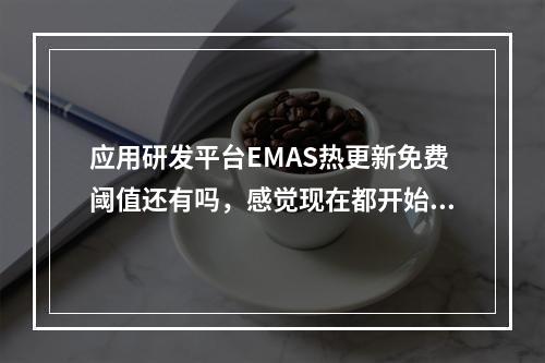 应用研发平台EMAS热更新免费阈值还有吗,感觉现在都开始收费率?