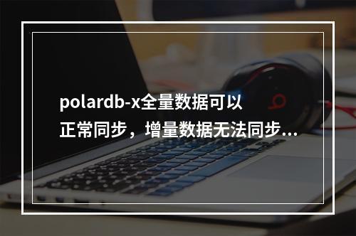 polardb-x全量数据可以正常同步,增量数据无法同步怎么解决?