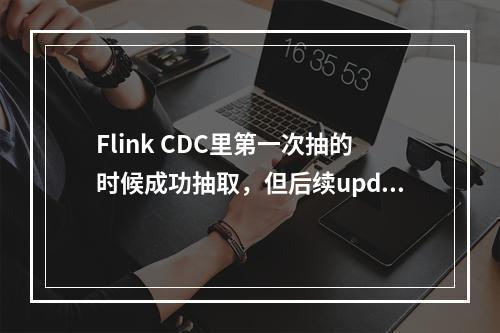 Flink CDC里第一次抽的时候成功抽取,但后续update和insert都卡死不动了,怎么排查?