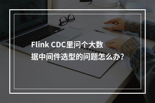 Flink CDC里问个大数据中间件选型的问题怎么办?