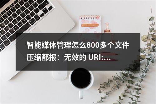 智能媒体管理怎么800多个文件压缩都报:无效的 URI: URI 字符串太长,如何解决?