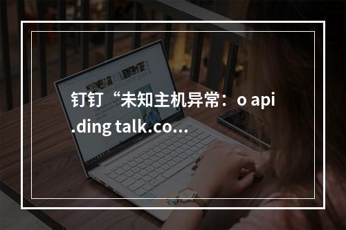 钉钉“未知主机异常:o api.ding talk.com” 一般是什么原因?