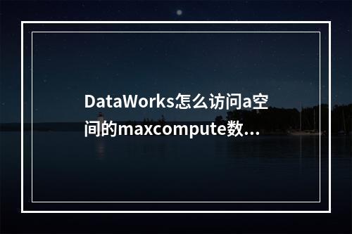 DataWorks怎么访问a空间的maxcompute数据源a