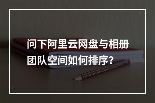 问下阿里云网盘与相册团队空间如何排序?