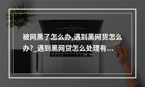 被网黑了怎么办,遇到黑网货怎么办?_遇到黑网贷怎么处理有效报警有用吗