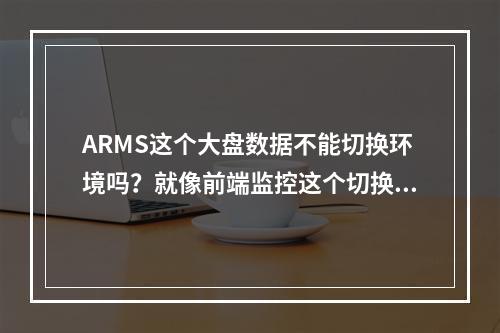 ARMS这个大盘数据不能切换环境吗?就像前端监控这个切换的