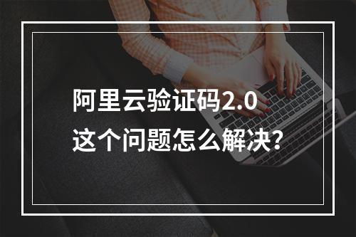 阿里云验证码2.0这个问题怎么解决?