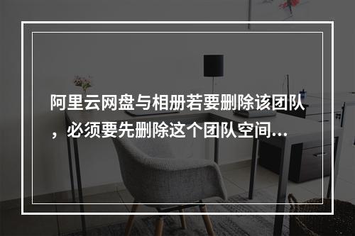阿里云网盘与相册若要删除该团队,必须要先删除这个团队空间是吗?