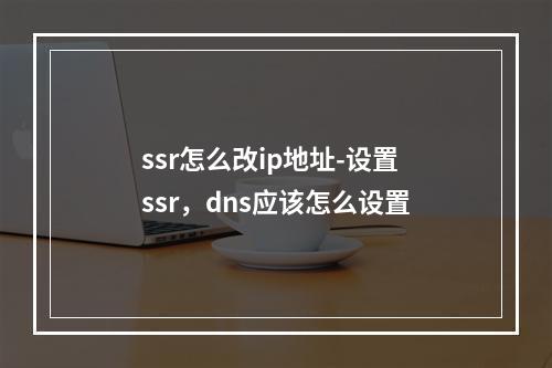 ssr怎么改ip地址-设置ssr,dns应该怎么设置