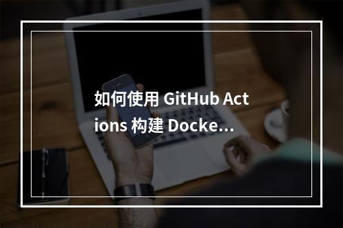 如何使用 GitHub Actions 构建 Docker 镜像